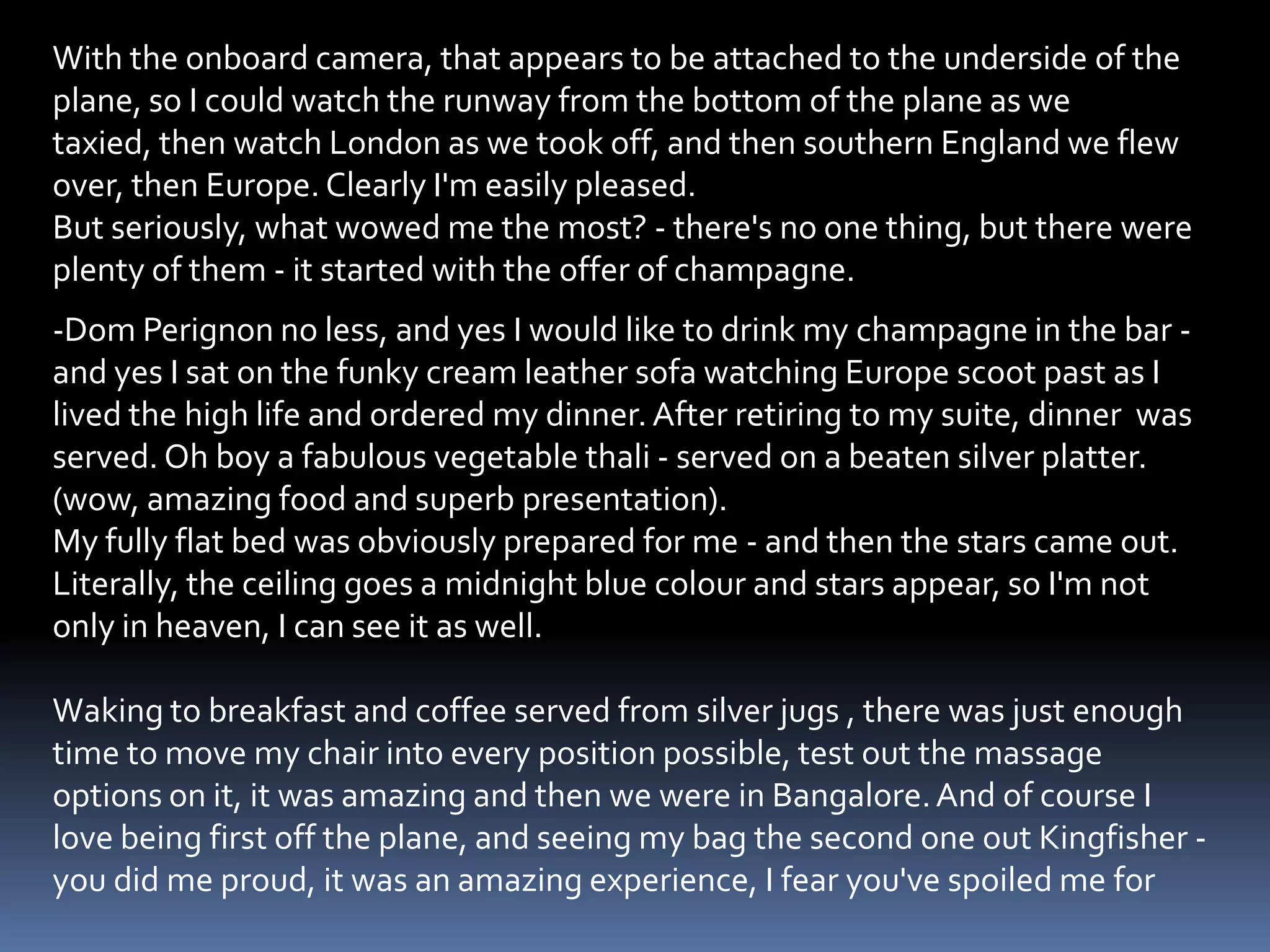 With the onboard camera, that appears to be attached to the underside of the
plane, so I could watch the runway from the bottom of the plane as we
taxied, then watch London as we took off, and then southern England we flew
over, then Europe. Clearly I'm easily pleased.
But seriously, what wowed me the most? - there's no one thing, but there were
plenty of them - it started with the offer of champagne.
-Dom Perignon no less, and yes I would like to drink my champagne in the bar -
and yes I sat on the funky cream leather sofa watching Europe scoot past as I
lived the high life and ordered my dinner. After retiring to my suite, dinner was
served. Oh boy a fabulous vegetable thali - served on a beaten silver platter.
(wow, amazing food and superb presentation).
My fully flat bed was obviously prepared for me - and then the stars came out.
Literally, the ceiling goes a midnight blue colour and stars appear, so I'm not
only in heaven, I can see it as well.

Waking to breakfast and coffee served from silver jugs , there was just enough
time to move my chair into every position possible, test out the massage
options on it, it was amazing and then we were in Bangalore. And of course I
love being first off the plane, and seeing my bag the second one out Kingfisher -
you did me proud, it was an amazing experience, I fear you've spoiled me for
 