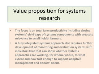 Value proposition for systems
research
• The focus is on total farm productivity including closing
systems’ yield gaps of systems components with greatest
relevance to small holder farmers.
• A fully integrated systems approach also requires further
development of monitoring and evaluation systems with
indicators that that can show whether systems
approaches are working, for whom, where, to what
extent and how fast enough to support adaptive
management and donors’ needs.
 