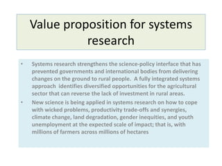 Value proposition for systems
research
• Systems research strengthens the science-policy interface that has
prevented governments and international bodies from delivering
changes on the ground to rural people. A fully integrated systems
approach identifies diversified opportunities for the agricultural
sector that can reverse the lack of investment in rural areas.
• New science is being applied in systems research on how to cope
with wicked problems, productivity trade-offs and synergies,
climate change, land degradation, gender inequities, and youth
unemployment at the expected scale of impact; that is, with
millions of farmers across millions of hectares
 