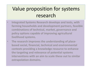 Value proposition for systems
research
• Integrated Systems Research develops and tests, with
farming households and development partners, feasible
combinations of technical, market, governance and
policy options capable of improving agricultural
livelihood systems.
• The research improves the understanding of place-
based social, financial, technical and environmental
contexts providing a knowledge resource to enhance
the targeting and relevance of potential systems
interventions with an aim to scale these out to similar
extrapolation domains.
 