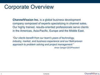 Corporate Overview

       ChannelVission Inc. is a global business development
       company composed of experts specializing in channel sales.
       Our highly trained, results-oriented professionals serve clients
       in the Americas, Asia-Pacific, Europe and the Middle East.

       “Our clients benefit from our team's years of technology,
       industry, market, and business experience and our field-proven
       approach to problem solving and project management “
                                                 Aman Sehgal CEO/President




2                                 Confidential
 