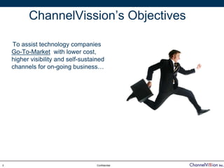 ChannelVission’s Objectives

    To assist technology companies
    Go-To-Market with lower cost,
    higher visibility and self-sustained
    channels for on-going business…




3                                    Confidential
 