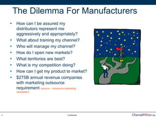 The Dilemma For Manufacturers
    How can I be assured my
    distributors represent me
    aggressively and appropriately?
    What about training my channel?
    Who will manage my channel?
    How do I open new markets?
    What territories are best?
    What is my competition doing?
    How can I get my product to market?
    $275B annual revenue companies
    with marketing outsource
    requirement (source – outsource marketing
    newsletter)




4                                Confidential
 