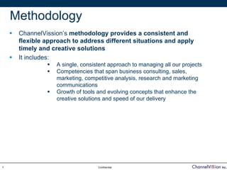 Methodology
     ChannelVission’s methodology provides a consistent and
     flexible approach to address different situations and apply
     timely and creative solutions
     It includes:
                 A single, consistent approach to managing all our projects
                 Competencies that span business consulting, sales,
                 marketing, competitive analysis, research and marketing
                 communications
                 Growth of tools and evolving concepts that enhance the
                 creative solutions and speed of our delivery




7                                Confidential
 