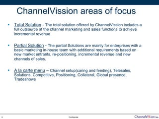ChannelVission areas of focus
    Total Solution - The total solution offered by ChannelVission includes a
    full outsource of the channel marketing and sales functions to achieve
    incremental revenue

    Partial Solution - The partial Solutions are mainly for enterprises with a
    basic marketing in-house team with additional requirements based on
    new market entrants, re-positioning, incremental revenue and new
    channels of sales.

    A la carte menu – Channel setup(caring and feeding), Telesales,
    Solutions, Competitive, Positioning, Collateral, Global presence,
    Tradeshows




9                                  Confidential
 