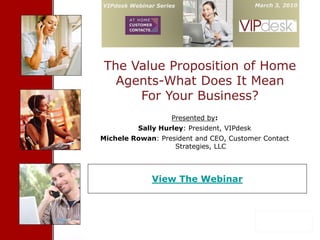 VIPdesk Webinar Series                                        March 3, 2010

     Cover Slide


The Value Proposition of Home
  Agents-What Does It Mean
     For Your Business?
                           Presented by:
          Sally Hurley: President, VIPdesk
Michele Rowan: President and CEO, Customer Contact
                   Strategies, LLC




              View The Webinar




              Confidential- Proprietary VIPdesk Information                   1
 