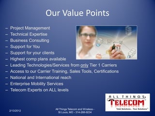 Our Value Points
–   Project Management
–   Technical Expertise
–   Business Consulting
–   Support for You
–   Support for your clients
–   Highest comp plans available
–   Leading Technologies/Services from only Tier 1 Carriers
–   Access to our Carrier Training, Sales Tools, Certifications
–   National and International reach
–   Enterprise Mobility Services
–   Telecom Experts on ALL levels



                            All Things Telecom and Wireless -
    2/13/2012
                               St Louis, MO - 314-266-9234
 