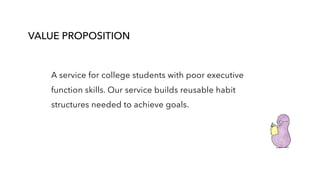 VALUE PROPOSITION
A service for college students with poor executive
function skills. Our service builds reusable habit
structures needed to achieve goals.
 