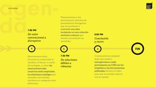 >> 5 6
novak
inno –
vation
agen-
da
FIN
Presentaremos a los
participantes métodos de
pensamiento divergentes
que los ayudarán a
convertir una idea
incipiente en una solución
sistémica robusta que
aborda necesidades no
atendidas.
7:30 PM
De soluciones
débiles a
robustas
8:00 PM
Conclusión
y cierre
Contestaremos cualquier
duda que quede y
entregaremos a cada
participante un USB con los
templates y las herramientas
utilizadas durante el taller,
para que las puedan aplicar
con su equipo.
4
7:00 PM
De valor
convencional a
disruptivo
Mostraremos cómo
funciona la creatividad al
"predecir el futuro" a través
de analogías, y cómo las
innovaciones más
creativas están inspiradas
en soluciones analógas que
atiendan necesidades
similares en categorías muy
diferentes.
actividades
 