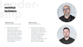 leader-
ship
Michael García Novak es un
experto en innovación,
emprendedor y educador. Ha
desarrollado, dirigido y vendido
varias empresas de consultoría y
educación. También ha liderado
proyectos de innovación en
Norteamérica y América Latina
para empresas como P&G, Arca
Continental, Heineken y Estée
Lauder. LinkedIn
Michael Novak
CEO Novak Innovation & School of Change
Mircea Turcan es experto en
navegar los límites difusos entre
marca, producto, experiencia y
tecnología. En los últimos 20 años
ha trabajado en cientos de
proyectos en sectores de retail,
manufactura, productos de
consumo, materiales de
construcción y cuidado de la salud
para empresas como Oxxo,
Domino's y Alestra. LinkedIn
Mircea Turcan
Director de Consumer Innovation
> >
workshop
facilitators
Novak’s Finest
 