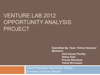VENTURE LAB 2012
OPPORTUNITY ANALYSIS
PROJECT


                         Submitted By: Team ‘Online Ventures’
                         Members:
                                Amit Kumar Pandey
                                Abhay Kela
                                Pranay Bhardwaj
                                Vishal Shrivastav

      Value Proposition Hypothesis Testing
      Summary of Survey Results
 