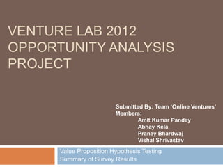VENTURE LAB 2012
OPPORTUNITY ANALYSIS
PROJECT

                         Submitted By: Team ‘Online Ventures’
                         Members:
                                Amit Kumar Pandey
                                Abhay Kela
                                Pranay Bhardwaj
                                Vishal Shrivastav

      Value Proposition Hypothesis Testing
      Summary of Survey Results
 