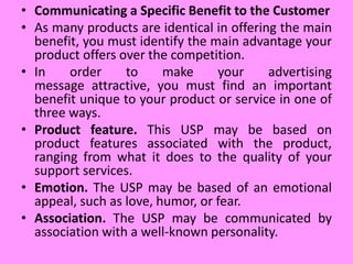 • Communicating a Specific Benefit to the Customer
• As many products are identical in offering the main
benefit, you must identify the main advantage your
product offers over the competition.
• In order to make your advertising
message attractive, you must find an important
benefit unique to your product or service in one of
three ways.
• Product feature. This USP may be based on
product features associated with the product,
ranging from what it does to the quality of your
support services.
• Emotion. The USP may be based of an emotional
appeal, such as love, humor, or fear.
• Association. The USP may be communicated by
association with a well-known personality.
 