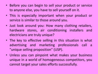 • Before you can begin to sell your product or service
to anyone else, you have to sell yourself on it.
• This is especially important when your product or
service is similar to those around you.
• Just look around you: How many clothing retailers,
hardware stores, air conditioning installers and
electricians are truly unique?
• The key to effective selling in this situation is what
advertising and marketing professionals call a
"unique selling proposition" (USP).
• Unless you can pinpoint what makes your business
unique in a world of homogeneous competitors, you
cannot target your sales efforts successfully.
 