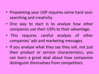 • Pinpointing your USP requires some hard soul-
searching and creativity.
• One way to start is to analyze how other
companies use their USPs to their advantage.
• This requires careful analysis of other
companies' ads and marketing messages.
• If you analyze what they say they sell, not just
their product or service characteristics, you
can learn a great deal about how companies
distinguish themselves from competitors.
 