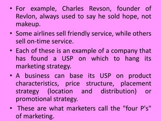 • For example, Charles Revson, founder of
Revlon, always used to say he sold hope, not
makeup.
• Some airlines sell friendly service, while others
sell on-time service.
• Each of these is an example of a company that
has found a USP on which to hang its
marketing strategy.
• A business can base its USP on product
characteristics, price structure, placement
strategy (location and distribution) or
promotional strategy.
• These are what marketers call the "four P's"
of marketing.
 