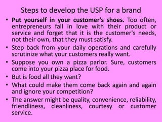 Steps to develop the USP for a brand
• Put yourself in your customer's shoes. Too often,
entrepreneurs fall in love with their product or
service and forget that it is the customer's needs,
not their own, that they must satisfy.
• Step back from your daily operations and carefully
scrutinize what your customers really want.
• Suppose you own a pizza parlor. Sure, customers
come into your pizza place for food.
• But is food all they want?
• What could make them come back again and again
and ignore your competition?
• The answer might be quality, convenience, reliability,
friendliness, cleanliness, courtesy or customer
service.
 
