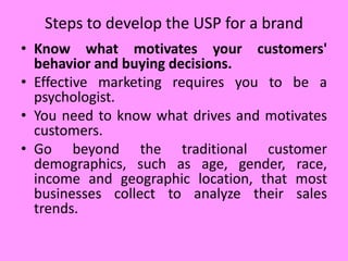 • Know what motivates your customers'
behavior and buying decisions.
• Effective marketing requires you to be a
psychologist.
• You need to know what drives and motivates
customers.
• Go beyond the traditional customer
demographics, such as age, gender, race,
income and geographic location, that most
businesses collect to analyze their sales
trends.
Steps to develop the USP for a brand
 