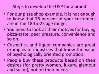 • For our pizza shop example, it is not enough
to know that 75 percent of your customers
are in the 18-to-25 age range.
• You need to look at their motives for buying
pizza-taste, peer pressure, convenience and
so on.
• Cosmetics and liquor companies are great
examples of industries that know the value
of psychologically oriented promotion.
• People buy these products based on their
desires (for pretty women, luxury, glamour
and so on), not on their needs.
Steps to develop the USP for a brand
 