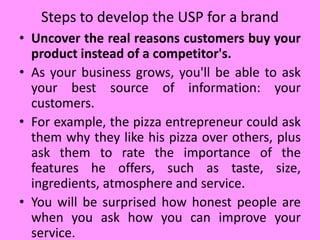 • Uncover the real reasons customers buy your
product instead of a competitor's.
• As your business grows, you'll be able to ask
your best source of information: your
customers.
• For example, the pizza entrepreneur could ask
them why they like his pizza over others, plus
ask them to rate the importance of the
features he offers, such as taste, size,
ingredients, atmosphere and service.
• You will be surprised how honest people are
when you ask how you can improve your
service.
Steps to develop the USP for a brand
 