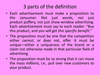 3 parts of the definition
• Each advertisement must make a proposition to
the consumer. Not just words, not just
product puffery, not just show-window advertising.
Each advertisement must say to each reader: "Buy
this product, and you will get this specific benefit."
• The proposition must be one that the competition
either cannot, or does not, offer. It must be
unique—either a uniqueness of the brand or a
claim not otherwise made in that particular field of
advertising.
• The proposition must be so strong that it can move
the mass millions, i.e., pull over new customers to
your product.
 