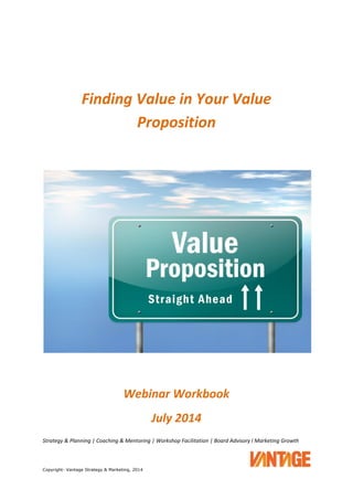 Strategy & Planning | Coaching & Mentoring | Workshop Facilitation | Board Advisory I Marketing Growth
Copyright- Vantage Strategy & Marketing, 2014
Finding Value in Your Value
Proposition
Webinar Workbook
July 2014
 
