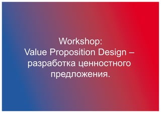 Workshop:
Value Proposition Design –
разработка ценностного
предложения.
 