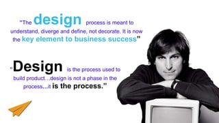 ”The design process is meant to
understand, diverge and define, not decorate. It is now
the key element to business success”
”Design is the process used to
build product…design is not a phase in the
process…it is the process.”
 