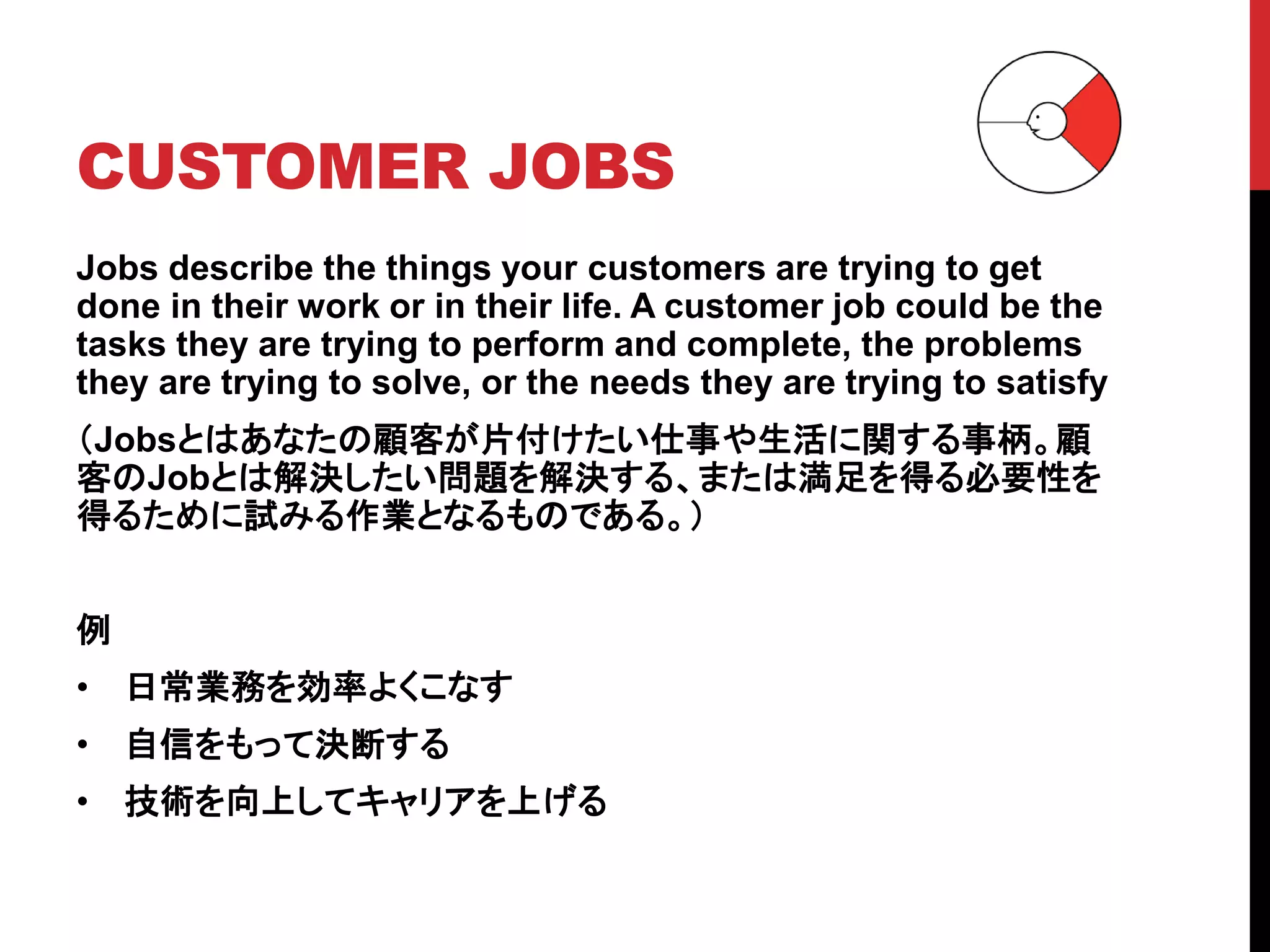 CUSTOMER JOBS
Jobs describe the things your customers are trying to get
done in their work or in their life. A customer job could be the
tasks they are trying to perform and complete, the problems
they are trying to solve, or the needs they are trying to satisfy
（Jobsとはあなたの顧客が片付けたい仕事や生活に関する事柄。顧
客のJobとは解決したい問題を解決する、または満足を得る必要性を
得るために試みる作業となるものである。）
例
• 日常業務を効率よくこなす
• 自信をもって決断する
• 技術を向上してキャリアを上げる
 