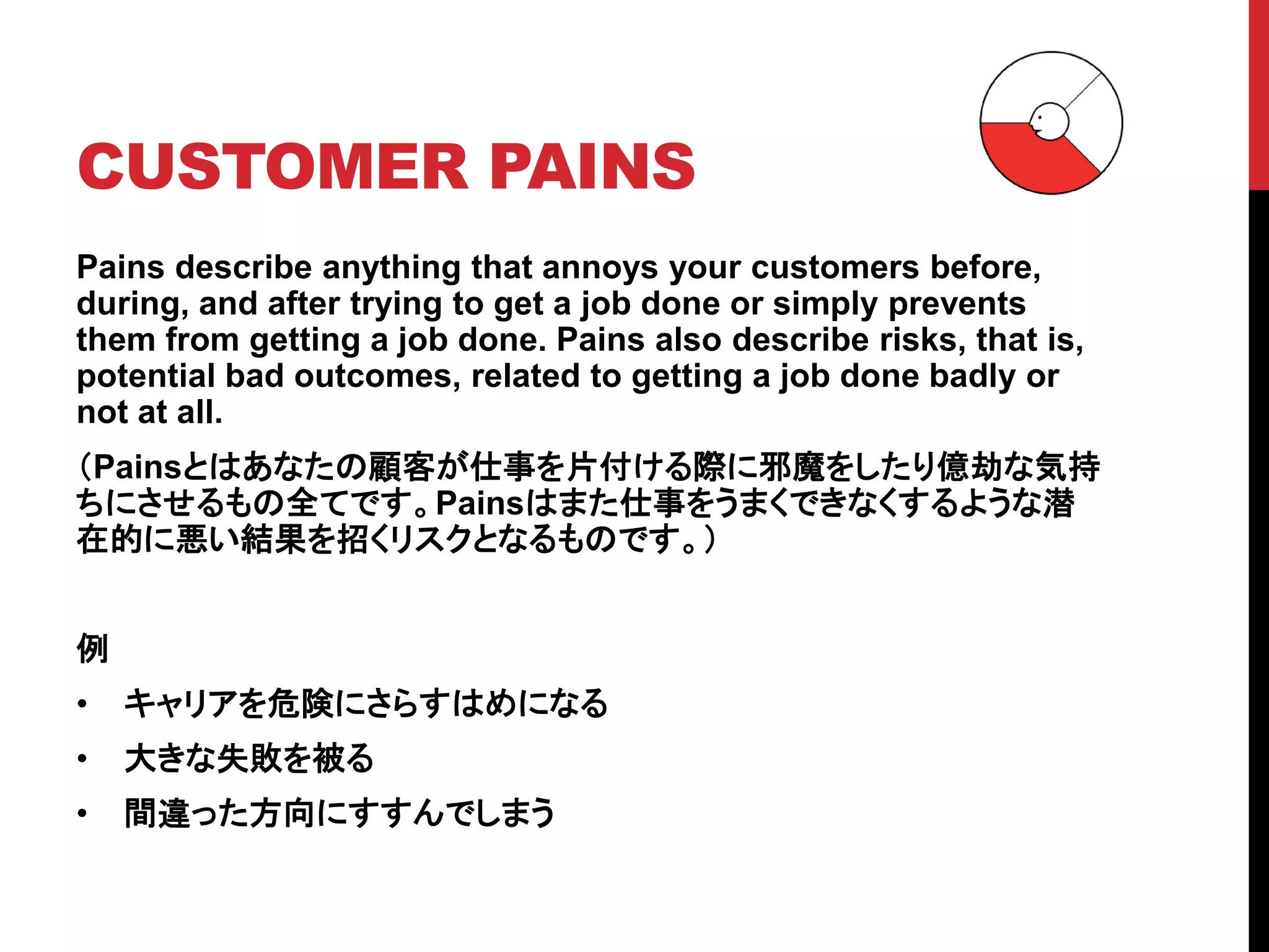 CUSTOMER PAINS
Pains describe anything that annoys your customers before,
during, and after trying to get a job done or simply prevents
them from getting a job done. Pains also describe risks, that is,
potential bad outcomes, related to getting a job done badly or
not at all.
（Painsとはあなたの顧客が仕事を片付ける際に邪魔をしたり億劫な気持
ちにさせるもの全てです。Painsはまた仕事をうまくできなくするような潜
在的に悪い結果を招くリスクとなるものです。）
例
• キャリアを危険にさらすはめになる
• 大きな失敗を被る
• 間違った方向にすすんでしまう
 
