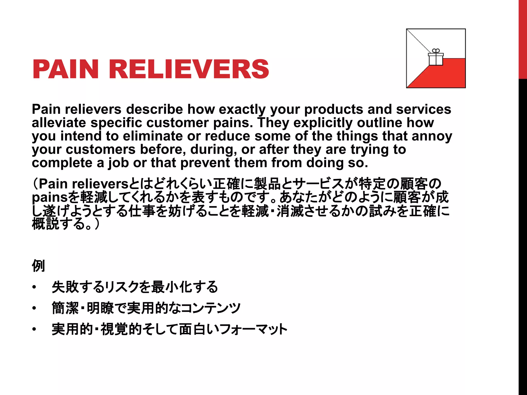PAIN RELIEVERS
Pain relievers describe how exactly your products and services
alleviate specific customer pains. They explicitly outline how
you intend to eliminate or reduce some of the things that annoy
your customers before, during, or after they are trying to
complete a job or that prevent them from doing so.
（Pain relieversとはどれくらい正確に製品とサービスが特定の顧客の
painsを軽減してくれるかを表すものです。あなたがどのように顧客が成
し遂げようとする仕事を妨げることを軽減・消滅させるかの試みを正確に
概説する。）
例
• 失敗するリスクを最小化する
• 簡潔・明瞭で実用的なコンテンツ
• 実用的・視覚的そして面白いフォーマット
 