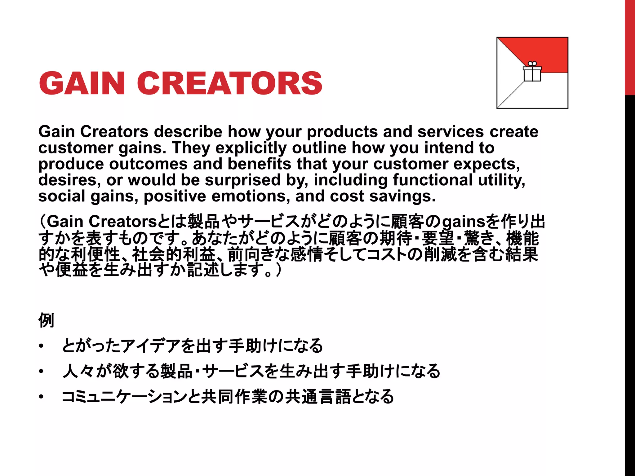 GAIN CREATORS
Gain Creators describe how your products and services create
customer gains. They explicitly outline how you intend to
produce outcomes and benefits that your customer expects,
desires, or would be surprised by, including functional utility,
social gains, positive emotions, and cost savings.
（Gain Creatorsとは製品やサービスがどのように顧客のgainsを作り出
すかを表すものです。あなたがどのように顧客の期待・要望・驚き、機能
的な利便性、社会的利益、前向きな感情そしてコストの削減を含む結果
や便益を生み出すか記述します。）
例
• とがったアイデアを出す手助けになる
• 人々が欲する製品・サービスを生み出す手助けになる
• コミュニケーションと共同作業の共通言語となる
 