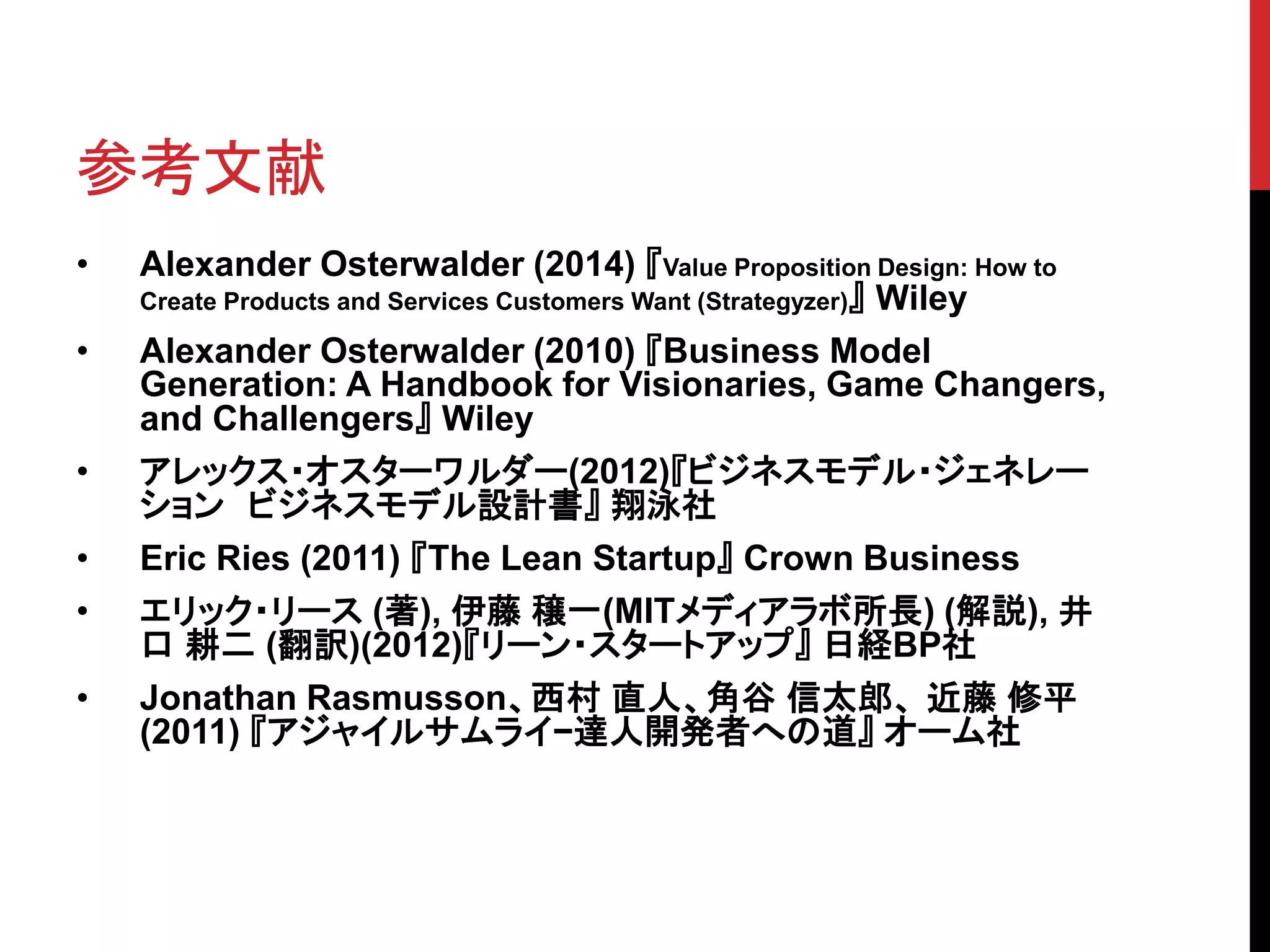 参考文献
• Alexander Osterwalder (2014) 『Value Proposition Design: How to
Create Products and Services Customers Want (Strategyzer)』 Wiley
• Alexander Osterwalder (2010) 『Business Model
Generation: A Handbook for Visionaries, Game Changers,
and Challengers』 Wiley
• アレックス・オスターワルダー(2012)『ビジネスモデル・ジェネレー
ション ビジネスモデル設計書』 翔泳社
• Eric Ries (2011) 『The Lean Startup』 Crown Business
• エリック・リース (著), 伊藤 穣一(MITメディアラボ所長) (解説), 井
口 耕二 (翻訳)(2012)『リーン・スタートアップ』 日経BP社
• Jonathan Rasmusson、西村 直人、角谷 信太郎、 近藤 修平
(2011) 『アジャイルサムライ−達人開発者への道』 オーム社
 