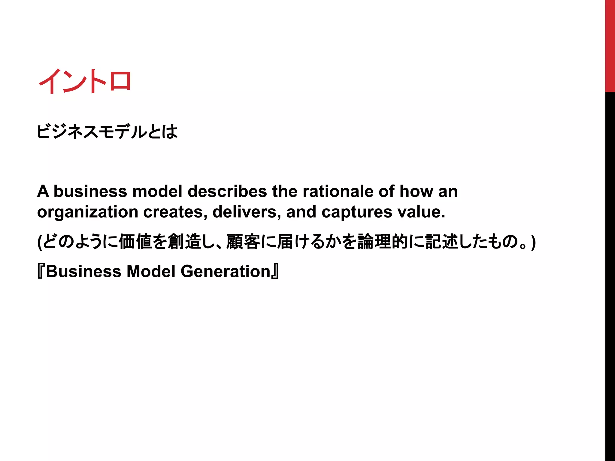 イントロ
ビジネスモデルとは
A business model describes the rationale of how an
organization creates, delivers, and captures value.
(どのように価値を創造し、顧客に届けるかを論理的に記述したもの。)
『Business Model Generation』
 