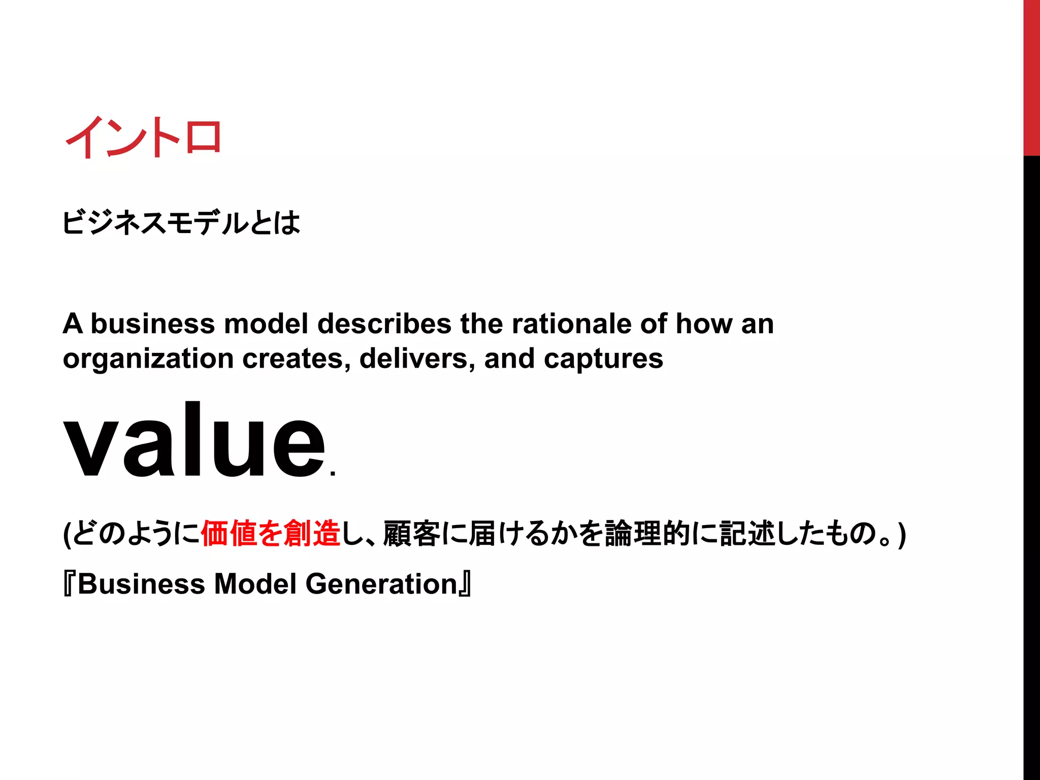 イントロ
ビジネスモデルとは
A business model describes the rationale of how an
organization creates, delivers, and captures
value.
(どのように価値を創造し、顧客に届けるかを論理的に記述したもの。)
『Business Model Generation』
 