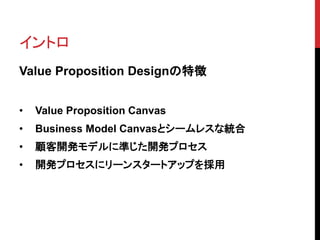 イントロ
Value Proposition Designの特徴
• Value Proposition Canvas
• Business Model Canvasとシームレスな統合
• 顧客開発モデルに準じた開発プロセス
• 開発プロセスにリーンスタートアップを採用
 