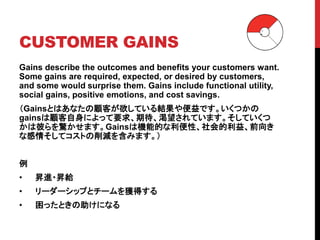 CUSTOMER GAINS
Gains describe the outcomes and benefits your customers want.
Some gains are required, expected, or desired by customers,
and some would surprise them. Gains include functional utility,
social gains, positive emotions, and cost savings.
（Gainsとはあなたの顧客が欲している結果や便益です。いくつかの
gainsは顧客自身によって要求、期待、渇望されています。そしていくつ
かは彼らを驚かせます。Gainsは機能的な利便性、社会的利益、前向き
な感情そしてコストの削減を含みます。）
例
• 昇進・昇給
• リーダーシップとチームを獲得する
• 困ったときの助けになる
 