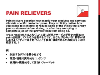 PAIN RELIEVERS
Pain relievers describe how exactly your products and services
alleviate specific customer pains. They explicitly outline how
you intend to eliminate or reduce some of the things that annoy
your customers before, during, or after they are trying to
complete a job or that prevent them from doing so.
（Pain relieversとはどれくらい正確に製品とサービスが特定の顧客の
painsを軽減してくれるかを表すものです。あなたがどのように顧客が成
し遂げようとする仕事を妨げることを軽減・消滅させるかの試みを正確に
概説する。）
例
• 失敗するリスクを最小化する
• 簡潔・明瞭で実用的なコンテンツ
• 実用的・視覚的そして面白いフォーマット
 