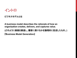 イントロ
ビジネスモデルとは
A business model describes the rationale of how an
organization creates, delivers, and captures value.
(どのように価値を創造し、顧客に届けるかを論理的に記述したもの。)
『Business Model Generation』
 