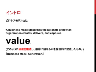イントロ
ビジネスモデルとは
A business model describes the rationale of how an
organization creates, delivers, and captures
value.
(どのように価値を創造し、顧客に届けるかを論理的に記述したもの。)
『Business Model Generation』
 