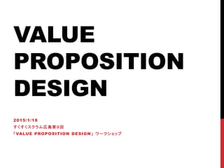 VALUE
PROPOSITION
DESIGN
2015/1/18
すくすくスクラム広島第９回
「VALUE PROPOSITION DESIGN」 ワークショップ
 