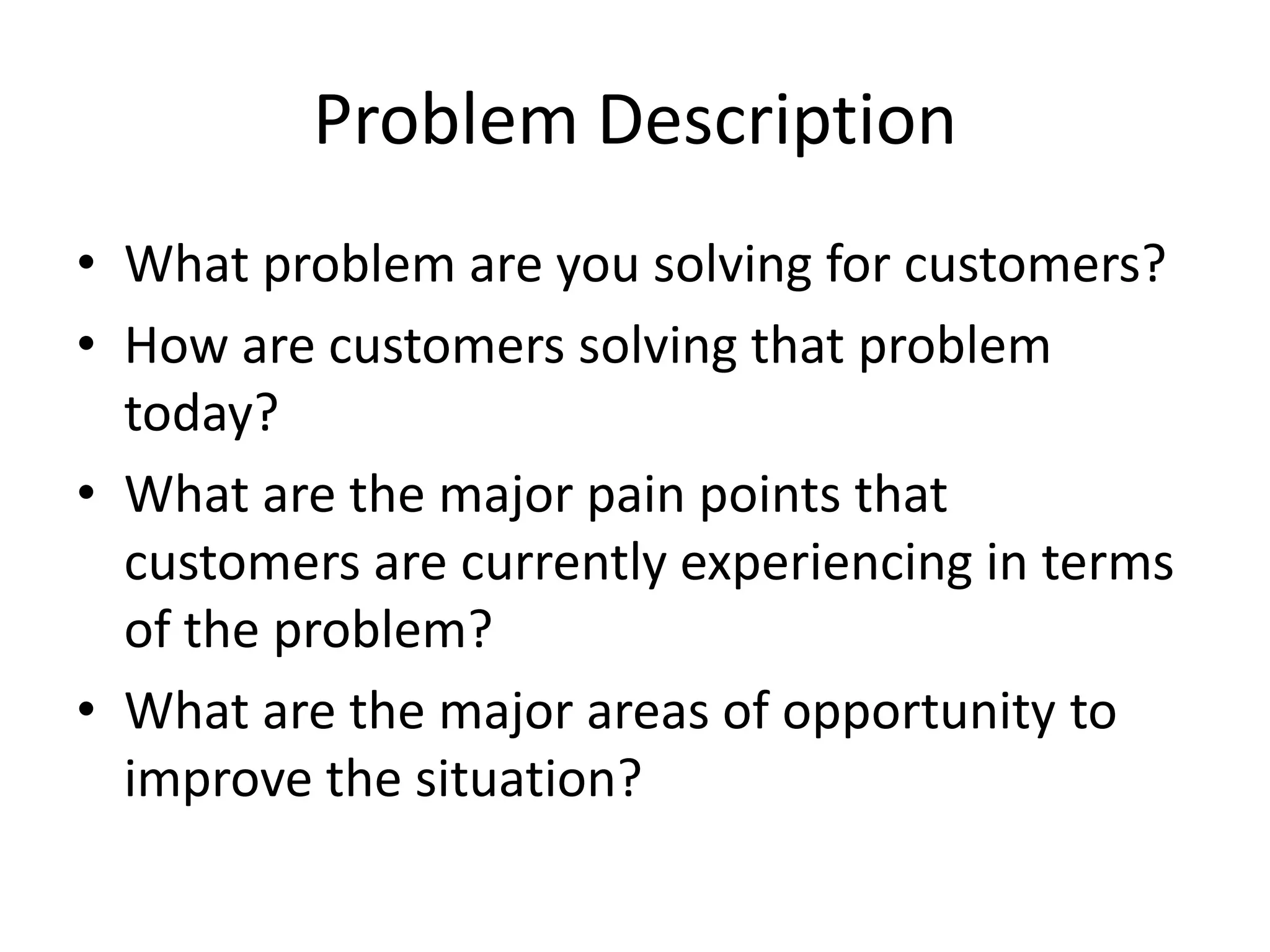 Problem Description
• What problem are you solving for customers?
• How are customers solving that problem
today?
• What are the major pain points that
customers are currently experiencing in terms
of the problem?
• What are the major areas of opportunity to
improve the situation?