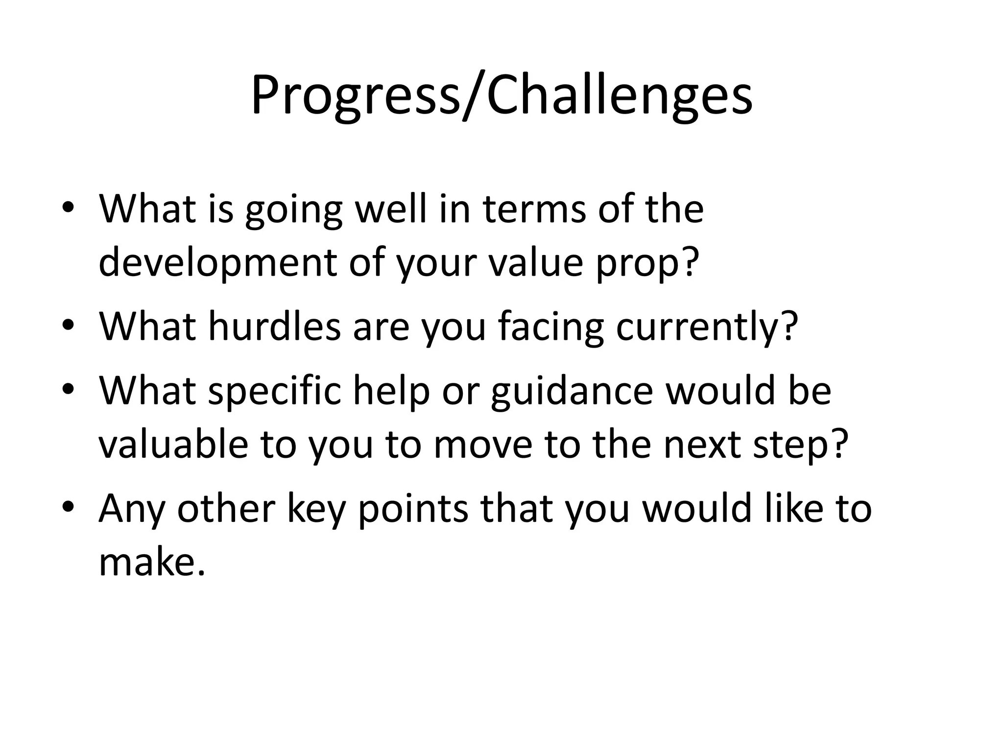 Progress/Challenges
• What is going well in terms of the
development of your value prop?
• What hurdles are you facing currently?
• What specific help or guidance would be
valuable to you to move to the next step?
• Any other key points that you would like to
make.