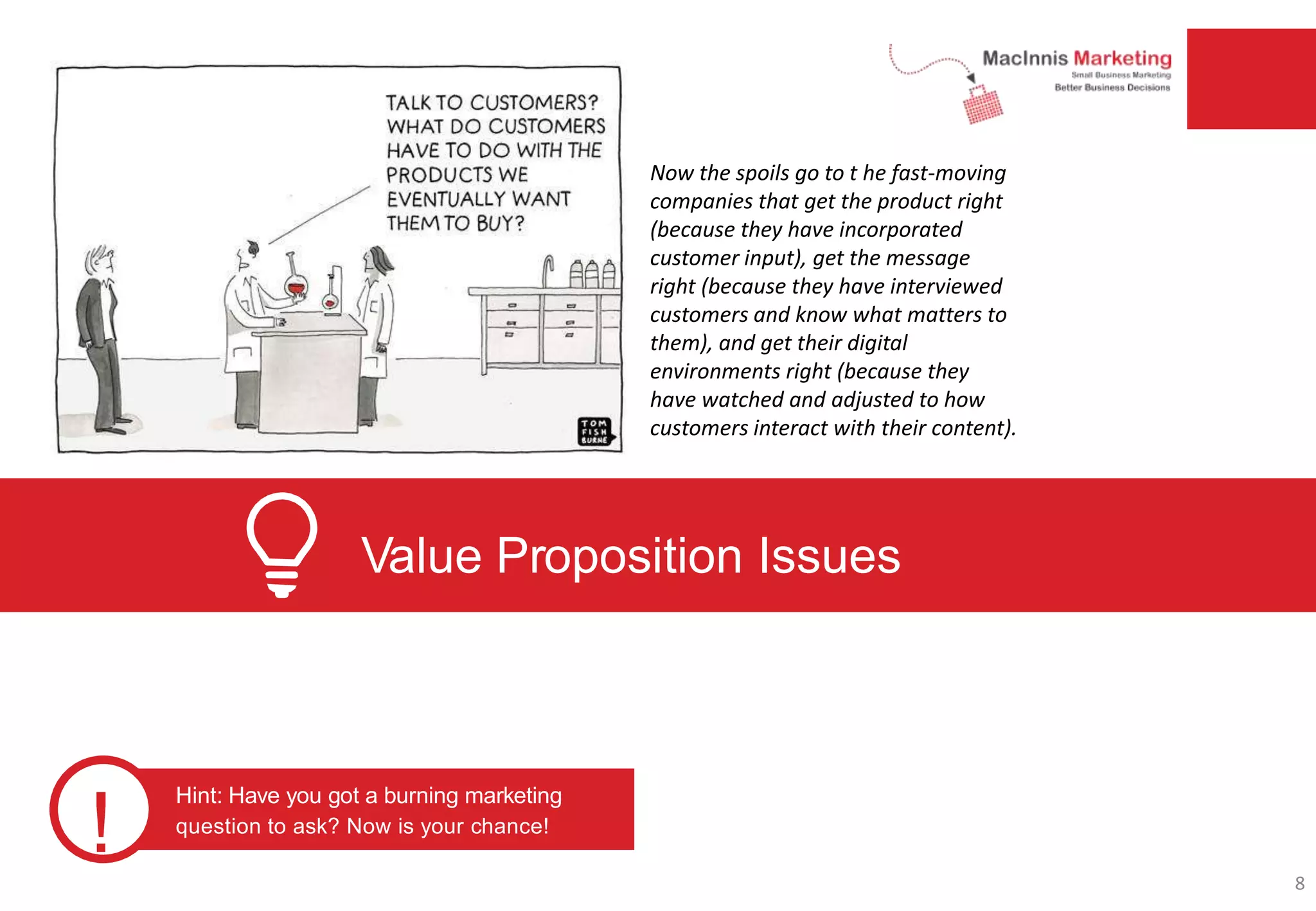 Value Proposition Issues
!
Hint: Have you got a burning marketing
question to ask? Now is your chance!
Now the spoils go to t he fast-moving
companies that get the product right
(because they have incorporated
customer input), get the message
right (because they have interviewed
customers and know what matters to
them), and get their digital
environments right (because they
have watched and adjusted to how
customers interact with their content).
8
 
