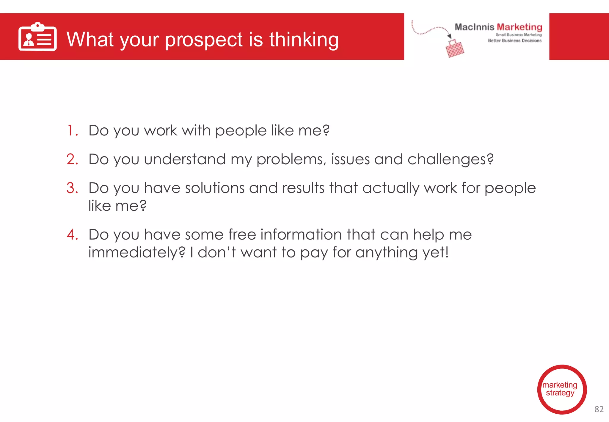 What your prospect is thinking
marketing
strategy
1. Do you work with people like me?
2. Do you understand my problems, issues and challenges?
3. Do you have solutions and results that actually work for people
like me?
4. Do you have some free information that can help me
immediately? I don’t want to pay for anything yet!
82
 