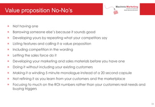 Value proposition No-No’s
O Not having one
O Borrowing someone else’s because it sounds good
O Developing yours by repeating what your competitors say
O Listing features and calling it a value proposition
O Including competition in the wording
O Letting the sales force do it
O Developing your marketing and sales materials before you have one
O Doing it without including your existing customers
O Making it a winding 5 minute monologue instead of a 20 second capsule
O Not refining it as you learn from your customers and the marketplace
O Focusing to much on the ROI numbers rather than your customers real needs and
buying triggers
10
 