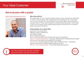 Your Ideal Customer
http://upcloseandpersona.com
Not everyone with a pulse!
Who works with us?
The ideal client for us is a service based company that is ready and motivated
to work on their business. They understand that marketing is not a short term
turn on once off event but an approach to business. Clients are most likely to
succeed with us if they work through The Simple Marketing System. They need
to focus on the goal of want getting solid long term results which is to attract
ideal customers consistently.
Characteristics of our ideal client:
Motivated and enthusiastic
Willing to make a difference
Have high Integrity
What to learn and grow
Can commit the time to do the pre-work for each workshop
Niche 1. Professional Services - Coaches, HRConsultants, ITMarketing Managers
that are too busy (MacInnis Marketing Consulting)
Niche 2. Spa - Day Spa, Beauty Salon, Hair and Beauty Salon - Marketing
planning commencing (Beautybizmarketing.com.au)
Niche 3. - DYI small Businesses - (The Simple Marketing System)
!
Tip: set up online survey, and ask customers
about your service, how they found you etc
marketing
strategy
38
 
