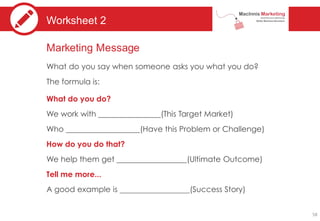 Worksheet 2
Marketing Message
What do you say when someone asks you what you do?
The formula is:
What do you do?
We work with (This Target Market)
Who (Have this Problem or Challenge)
How do you do that?
We help them get (Ultimate Outcome)
Tell me more...
A good example is (Success Story)
58
 