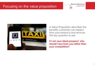 Focusing on the value proposition
A Value Proposition describes the
benefits customers can expect
from your products and services.
The key question to ask:
If I am your ideal prospect, why
should I buy from you rather than
your competitors?
6
 