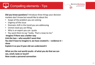 Compelling elements - Tips
62
Did you know questions? Introduce three things your decision
markets don’t know but would like to about the
• Scope of the problem you are solving
• Urgency of the issue
• Dramatic shift in the trend you are addressing
• Unmet need you are filling
• Who is an expert you can quote
• You want them to say “really, That is news to me.”
Imagine if there was a better way
Link the two – who wouldn’t want that
You don’t have to imagine it, we have created it. – evidence it –
show
Explain it so your 8 year old can understand it
What are the real world results of what you do that we can
see, smell, taste or touch?
Now create a personal connection
 